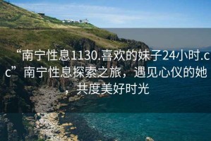 “南寧性息1130.喜歡的妹子24小時.cc”南寧性息探索之旅，遇見心儀的她，共度美好時光