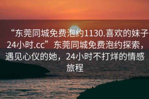 “東莞同城免費(fèi)泡約1130.喜歡的妹子24小時(shí).cc”東莞同城免費(fèi)泡約探索，遇見心儀的她，24小時(shí)不打烊的情感旅程
