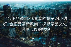 “合肥品茶1130.喜歡的妹子24小時.cc”合肥品茶新風尚，探尋茶藝文化，遇見心儀的姑娘