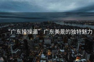 “廣東操操逼”廣東美景的獨(dú)特魅力