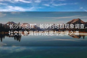 “長(zhǎng)沙約炮群”長(zhǎng)沙約炮群現(xiàn)象調(diào)查，社交亂象背后的反思與治理之道