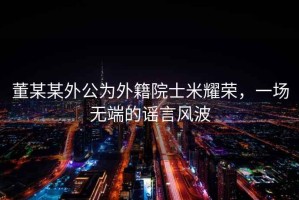 董某某外公為外籍院士米耀榮，一場(chǎng)無(wú)端的謠言風(fēng)波