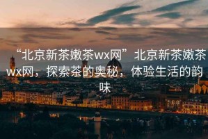 “北京新茶嫩茶wx網(wǎng)”北京新茶嫩茶wx網(wǎng)，探索茶的奧秘，體驗生活的韻味