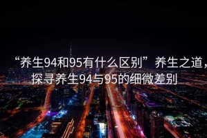 “養(yǎng)生94和95有什么區(qū)別”養(yǎng)生之道，探尋養(yǎng)生94與95的細微差別
