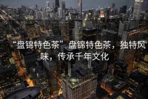 “盤錦特色茶”盤錦特色茶，獨(dú)特風(fēng)味，傳承千年文化