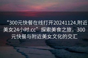 “300元快餐在線打開(kāi)20241124.附近美女24小時(shí).cc”探索美食之旅，300元快餐與附近美女文化的交匯