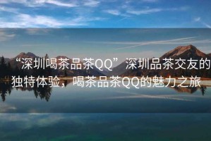 “深圳喝茶品茶QQ”深圳品茶交友的獨特體驗，喝茶品茶QQ的魅力之旅