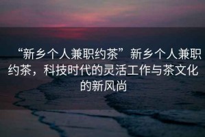 “新鄉(xiāng)個(gè)人兼職約茶”新鄉(xiāng)個(gè)人兼職約茶，科技時(shí)代的靈活工作與茶文化的新風(fēng)尚
