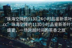 “珠?？战导s1130.24小時品鑒新茶葉.cc”珠?？战导s1130小時品鑒新茶葉盛宴，一場跨越時間的茶香之旅