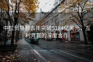 中拉貿(mào)易額去年突破5184億美元，互利共贏的深度合作
