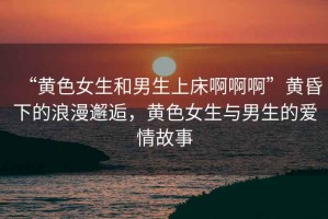 “黃色女生和男生上床啊啊啊”黃昏下的浪漫邂逅，黃色女生與男生的愛情故事