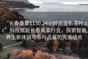 “長春桑拿1130.24小時品鑒新茶葉.cc”科技賦能長春桑拿行業(yè)，探索智能養(yǎng)生新體驗與茶葉品鑒的完美結(jié)合