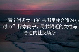 “南寧附近女1130.去哪里找合適24小時(shí).cc”探索南寧，尋找附近的女性與合適的社交場(chǎng)所