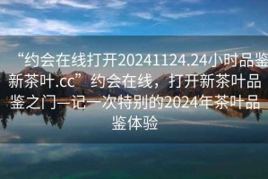 “約會在線打開20241124.24小時品鑒新茶葉.cc”約會在線，打開新茶葉品鑒之門—記一次特別的2024年茶葉品鑒體驗(yàn)