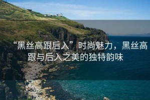 “黑絲高跟后入”時(shí)尚魅力，黑絲高跟與后入之美的獨(dú)特韻味