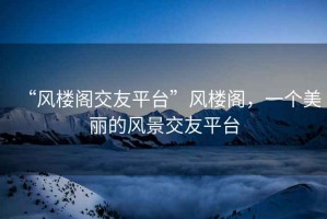 “風(fēng)樓閣交友平臺”風(fēng)樓閣，一個美麗的風(fēng)景交友平臺