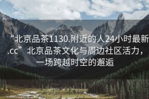 “北京品茶1130.附近的人24小時(shí)最新.cc”北京品茶文化與周邊社區(qū)活力，一場(chǎng)跨越時(shí)空的邂逅