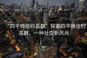 “四平微信約茶群”探索四平微信約茶群，一種社交新風尚