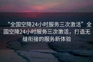 “全國(guó)空降24小時(shí)服務(wù)三次激活”全國(guó)空降24小時(shí)服務(wù)三次激活，打造無(wú)縫銜接的服務(wù)新體驗(yàn)