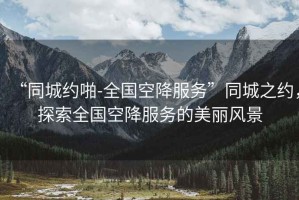 “同城約啪-全國空降服務(wù)”同城之約，探索全國空降服務(wù)的美麗風(fēng)景