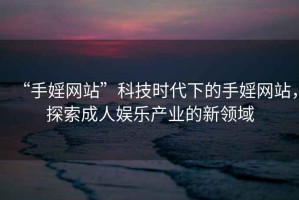 “手婬網(wǎng)站”科技時代下的手婬網(wǎng)站，探索成人娛樂產(chǎn)業(yè)的新領域