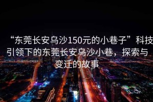 “東莞長(zhǎng)安烏沙150元的小巷子”科技引領(lǐng)下的東莞長(zhǎng)安烏沙小巷，探索與變遷的故事