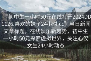 “初中生一小時(shí)50元在線打開2024DD1126.喜歡的妹子24小時(shí).cc”當(dāng)日新聞文章標(biāo)題，在線娛樂新趨勢，初中生一小時(shí)50元探索虛擬世界，關(guān)注心儀女生24小時(shí)動(dòng)態(tài)
