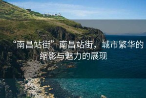 “南昌站街”南昌站街，城市繁華的縮影與魅力的展現(xiàn)