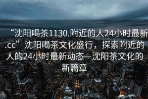 “沈陽(yáng)喝茶1130.附近的人24小時(shí)最新.cc”沈陽(yáng)喝茶文化盛行，探索附近的人的24小時(shí)最新動(dòng)態(tài)—沈陽(yáng)茶文化的新篇章