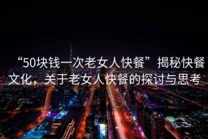 “50塊錢一次老女人快餐”揭秘快餐文化，關(guān)于老女人快餐的探討與思考