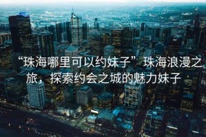 “珠海哪里可以約妹子”珠海浪漫之旅，探索約會(huì)之城的魅力妹子