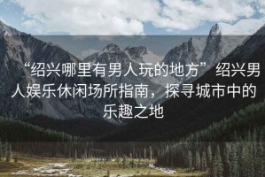 “紹興哪里有男人玩的地方”紹興男人娛樂休閑場所指南，探尋城市中的樂趣之地