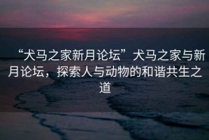 “犬馬之家新月論壇”犬馬之家與新月論壇，探索人與動物的和諧共生之道