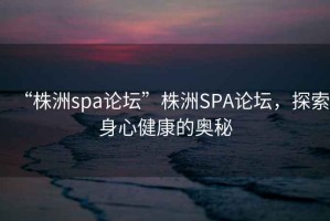 “株洲spa論壇”株洲SPA論壇，探索身心健康的奧秘
