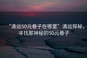 “清遠(yuǎn)50元巷子在哪里”清遠(yuǎn)探秘，尋找那神秘的50元巷子