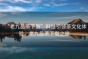 “老九品茶下載”科技引領(lǐng)茶文化體驗，老九品茶下載之旅