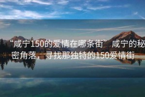 “咸寧150的愛(ài)情在哪條街”咸寧的秘密角落，尋找那獨(dú)特的150愛(ài)情街