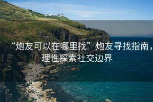 “炮友可以在哪里找”炮友尋找指南，理性探索社交邊界