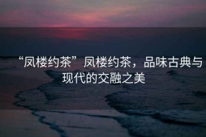 “鳳樓約茶”鳳樓約茶，品味古典與現(xiàn)代的交融之美