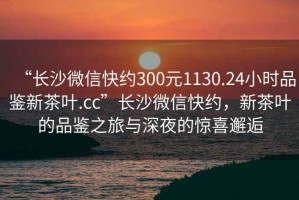 “長(zhǎng)沙微信快約300元1130.24小時(shí)品鑒新茶葉.cc”長(zhǎng)沙微信快約，新茶葉的品鑒之旅與深夜的驚喜邂逅