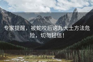 專家提醒，被蛇咬后這九大土方法危險，切勿輕信！