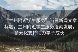 “蘭州附近學(xué)生服務(wù)”當(dāng)日新聞文章標(biāo)題，蘭州附近學(xué)生服務(wù)蓬勃發(fā)展，多元化支持助力學(xué)子成長