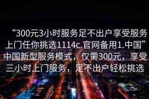“300元3小時(shí)服務(wù)足不出戶享受服務(wù)上門(mén)任你挑選1114c.官網(wǎng)備用1.中國(guó)”中國(guó)新型服務(wù)模式，僅需300元，享受三小時(shí)上門(mén)服務(wù)，足不出戶輕松挑選