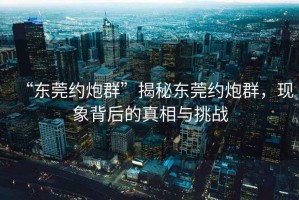 “東莞約炮群”揭秘東莞約炮群，現(xiàn)象背后的真相與挑戰(zhàn)