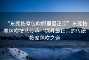 “東莞按摩包吹哪里最正宗”東莞按摩包吹技藝傳承，探尋最正宗的傳統(tǒng)按摩包吹之道