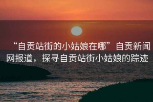 “自貢站街的小姑娘在哪”自貢新聞網(wǎng)報道，探尋自貢站街小姑娘的蹤跡