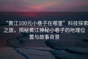 “黃江100元小巷子在哪里”科技探索之旅，揭秘黃江神秘小巷子的地理位置與故事背景