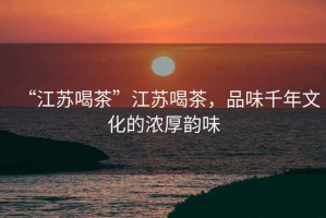 “江蘇喝茶”江蘇喝茶，品味千年文化的濃厚韻味