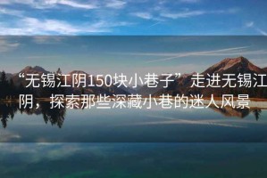 “無錫江陰150塊小巷子”走進(jìn)無錫江陰，探索那些深藏小巷的迷人風(fēng)景