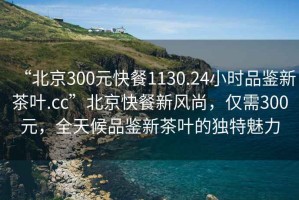 “北京300元快餐1130.24小時品鑒新茶葉.cc”北京快餐新風(fēng)尚，僅需300元，全天候品鑒新茶葉的獨特魅力